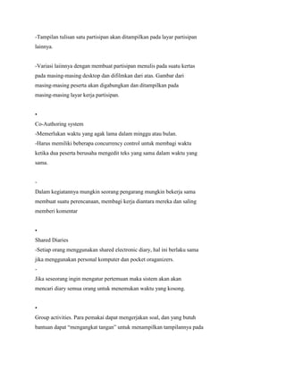 -Tampilan tulisan satu partisipan akan ditampilkan pada layar partisipan
lainnya.
-Variasi laiinnya dengan membuat partisipan menulis pada suatu kertas
pada masing-masing desktop dan difilmkan dari atas. Gambar dari
masing-masing peserta akan digabungkan dan ditampilkan pada
masing-masing layar kerja partisipan.
•
Co-Authoring system
-Memerlukan waktu yang agak lama dalam minggu atau bulan.
-Harus memiliki beberapa concurrency control untuk membagi waktu
ketika dua peserta berusaha mengedit teks yang sama dalam waktu yang
sama.
-
Dalam kegiatannya mungkin seorang pengarang mungkin bekerja sama
membuat suatu perencanaan, membagi kerja diantara mereka dan saling
memberi komentar
•
Shared Diaries
-Setiap orang menggunakan shared electronic diary, hal ini berlaku sama
jika menggunakan personal komputer dan pocket oraganizers.
-
Jika seseorang ingin mengatur pertemuan maka sistem akan akan
mencari diary semua orang untuk menemukan waktu yang kosong.
•
Group activities. Para pemakai dapat mengerjakan soal, dan yang butuh
bantuan dapat “mengangkat tangan” untuk menampilkan tampilannya pada
 