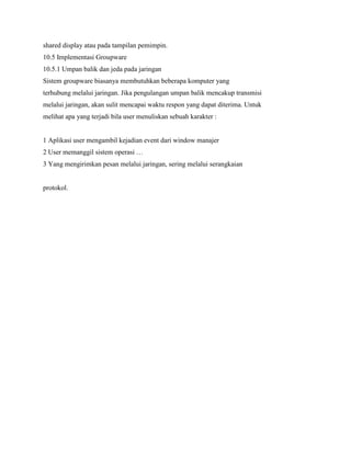 shared display atau pada tampilan pemimpin.
10.5 Implementasi Groupware
10.5.1 Umpan balik dan jeda pada jaringan
Sistem groupware biasanya membutuhkan beberapa komputer yang
terhubung melalui jaringan. Jika pengulangan umpan balik mencakup transmisi
melalui jaringan, akan sulit mencapai waktu respon yang dapat diterima. Untuk
melihat apa yang terjadi bila user menuliskan sebuah karakter :
1 Aplikasi user mengambil kejadian event dari window manajer
2 User memanggil sistem operasi …
3 Yang mengirimkan pesan melalui jaringan, sering melalui serangkaian
protokol.
 