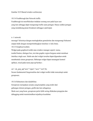Gambar 10.9 Shared window architecture
10.5.4 Feedthrough dan Network traffic
Feedthrough ini merefleksikan tindakan seorang user pada layar user
yang lain sehingga dapat mengurangi trafik suatu jaringan. Hanya sedikit jaringan
yang mendukung pesan broadcast sehingga n partisipan
n -1 network
message! Solusinya dengan meningkatkan granularitas dan mengurangi frekuensi
umpan balik dengan mempertimbangkan timelines vs lalu lintas.
10.5.5 Graphical toolkits
Widget pada graphical toolkit atau window manager seperti: menu,
tombol button, dialogue box, text dan graphic region berguna untuk membuat
interface single user. Salah satu dari widget tersebut dapat digunakan untuk
membentuk sistem groupware. Beberapa widget dapat menangani kontrol
aplikasi, misal pada menu pop-up berikut :
sel = do_pop_up(“new”,”open”,”save”.”exit”,0);
Secara fundamental fungsionalitas dari widget toolkit tidak mencukupi untuk
groupware.
10.5.6 Robustness dan skalabilitas
Groupware merupakan sesuatu yang kompleks yang terdiri dari
gabungan elemen jaringan, grafik dan lain sebagainya.
Skala user yang besar, groupware perlu lebih sering dilakukan pengujian dan
debugging untuk meminimalkan terjadinya kesalahan.
 
