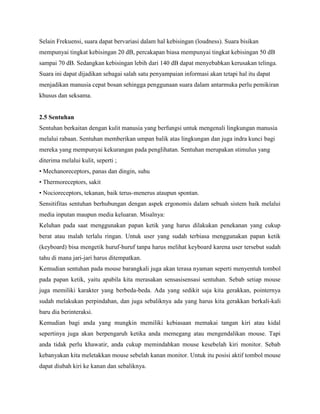 Selain Frekuensi, suara dapat bervariasi dalam hal kebisingan (loudness). Suara bisikan
mempunyai tingkat kebisingan 20 dB, percakapan biasa mempunyai tingkat kebisingan 50 dB
sampai 70 dB. Sedangkan kebisingan lebih dari 140 dB dapat menyebabkan kerusakan telinga.
Suara ini dapat dijadikan sebagai salah satu penyampaian informasi akan tetapi hal itu dapat
menjadikan manusia cepat bosan sehingga penggunaan suara dalam antarmuka perlu pemikiran
khusus dan seksama.
2.5 Sentuhan
Sentuhan berkaitan dengan kulit manusia yang berfungsi untuk mengenali lingkungan manusia
melalui rabaan. Sentuhan memberikan umpan balik atas lingkungan dan juga indra kunci bagi
mereka yang mempunyai kekurangan pada penglihatan. Sentuhan merupakan stimulus yang
diterima melalui kulit, seperti ;
• Mechanoreceptors, panas dan dingin, suhu
• Thermoreceptors, sakit
• Nocioreceptors, tekanan, baik terus-menerus ataupun spontan.
Sensitifitas sentuhan berhubungan dengan aspek ergonomis dalam sebuah sistem baik melalui
media inputan maupun media keluaran. Misalnya:
Keluhan pada saat menggunakan papan ketik yang harus dilakukan penekanan yang cukup
berat atau malah terlalu ringan. Untuk user yang sudah terbiasa menggunakan papan ketik
(keyboard) bisa mengetik huruf-huruf tanpa harus melihat keyboard karena user tersebut sudah
tahu di mana jari-jari harus ditempatkan.
Kemudian sentuhan pada mouse barangkali juga akan terasa nyaman seperti menyentuh tombol
pada papan ketik, yaitu apabila kita merasakan sensasisensasi sentuhan. Sebab setiap mouse
juga memiliki karakter yang berbeda-beda. Ada yang sedikit saja kita gerakkan, pointernya
sudah melakukan perpindahan, dan juga sebaliknya ada yang harus kita gerakkan berkali-kali
baru dia berinteraksi.
Kemudian bagi anda yang mungkin memiliki kebiasaan memakai tangan kiri atau kidal
sepertinya juga akan berpengaruh ketika anda memegang atau mengendalikan mouse. Tapi
anda tidak perlu khawatir, anda cukup memindahkan mouse kesebelah kiri monitor. Sebab
kebanyakan kita meletakkan mouse sebelah kanan monitor. Untuk itu posisi aktif tombol mouse
dapat diubah kiri ke kanan dan sebaliknya.
 
