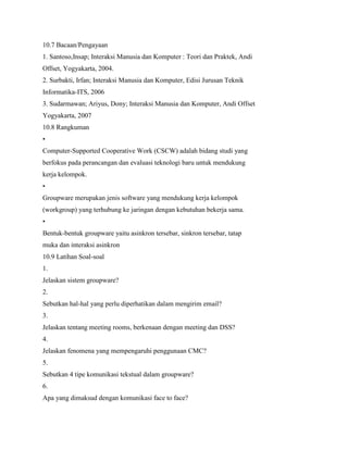 10.7 Bacaan/Pengayaan
1. Santoso,Insap; Interaksi Manusia dan Komputer : Teori dan Praktek, Andi
Offset, Yogyakarta, 2004.
2. Surbakti, Irfan; Interaksi Manusia dan Komputer, Edisi Jurusan Teknik
Informatika-ITS, 2006
3. Sudarmawan; Ariyus, Dony; Interaksi Manusia dan Komputer, Andi Offset
Yogyakarta, 2007
10.8 Rangkuman
•
Computer-Supported Cooperative Work (CSCW) adalah bidang studi yang
berfokus pada perancangan dan evaluasi teknologi baru untuk mendukung
kerja kelompok.
•
Groupware merupakan jenis software yang mendukung kerja kelompok
(workgroup) yang terhubung ke jaringan dengan kebutuhan bekerja sama.
•
Bentuk-bentuk groupware yaitu asinkron tersebar, sinkron tersebar, tatap
muka dan interaksi asinkron
10.9 Latihan Soal-soal
1.
Jelaskan sistem groupware?
2.
Sebutkan hal-hal yang perlu diperhatikan dalam mengirim email?
3.
Jelaskan tentang meeting rooms, berkenaan dengan meeting dan DSS?
4.
Jelaskan fenomena yang mempengaruhi penggunaan CMC?
5.
Sebutkan 4 tipe komunikasi tekstual dalam groupware?
6.
Apa yang dimaksud dengan komunikasi face to face?
 