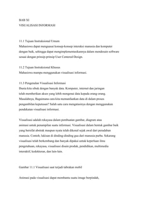 BAB XI
VISUALISASI INFORMASI
11.1 Tujuan Instruksional Umum
Mahasiswa dapat menguasai konsep-konsep interaksi manusia dan komputer
dengan baik, sehingga dapat mengimplementasikannya dalam mendesain software
sesuai dengan prinsip-prinsip User Centered Design.
11.2 Tujuan Instruksional Khusus
Mahasiswa mampu menggunakan visualisasi informasi.
11.3 Pengenalan Visualisasi Informasi
Dunia kita sibuk dengan banyak data. Komputer, internet dan jaringan
telah memberikan akses yang lebih mengenai data kepada orang-orang.
Masalahnya, Bagaimana cara kita memanfaatkan data di dalam proses
pengambilan keputusan? Salah satu cara mengatasinya dengan menggunakan
pendekatan visualisasi informasi.
Visualisasi adalah rekayasa dalam pembuatan gambar, diagram atau
animasi untuk penampilan suatu informasi. Visualisasi dalam bentuk gambar baik
yang bersifat abstrak maupun nyata telah dikenal sejak awal dari peradaban
manusia. Contoh; lukisan di dinding-dinding gua dari manusia purba. Sekarang
visualisasi telah berkembang dan banyak dipakai untuk keperluan ilmu
pengetahuan, rekayasa, visualisasi disain produk, pendidikan, multimedia
interaktif, kedokteran, dan lain-lain.
Gambar 11.1 Visualisasi saat terjadi tabrakan mobil
Animasi pada visualisasi dapat membantu suatu image berpindah,
 