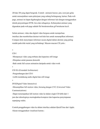 2D dan 3D yang dapat bergerak. Contoh : animaisi kursor, jam, icon jam gelas
untuk menunjukkan suatu pekerjaan yang sedang berlangsung, kartun. Pada web
page, animasi ini dapat digabungkan dengan informasi lain dengan menggunakan
teknik penyuntingan HTM, Java dan sebagainya. Kebanyakan animasi yang
digunakan pada web page adalah file berekstensikan gif berukuran kecil.
Selain animasi, video dan digital video berguna untuk memperluas
interface dan memberikan desiner tool/alat lain untuk menampilkan informasi.
Compact disk menyimpan informasi secara digital dalam deretan yang paling
rendah pada disk metal yang terlindungi. Macam-macam CD yaitu :
•
CD-I
-Mempunyai video yang terbatas dan kapasitas still image
-Ditujukan untuk pasaran domestik
-Baik untuk full screen animation daripada untuk video work
•
CD-XA (Extended Architecture)
-Pengembangan dari CD-I
-Lebih mendukung audio digital dan still image
•
DVI(Digital Video Interactive)
-Menampilkan full motion video, bersaing dengan UVC (Universal Video
Cummunications)
-Dapat menempatkan full motion video ke dalam single CD lebih dari 1
jam dan teknologinya meningkatkan kompresi dan kapasitas penyimpanan
sepanjang waktu.
Contoh penggabungan video ke dalam interface adalam QuickTime dari Apple.
Alasan menggunakan visualisasi karena :
 