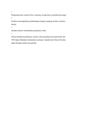 •
Pengenalan pola, manusia bisa: scanning, recognizing, remembering images
•
Gambar memungkinkan pembandingan dengan: panjang, bentuk, orientasi,
tekstur
•
Gambar animasi membedakan perjalanan waktu
•
Warna membantu perbedaan, contoh: suhu permukaan laut pada bulan Juli
1982 dapat dibedakan berdasarkan warnanya. Sepuluh dari ribuan titik data
dapat diringkas dalam satu gambar.
 