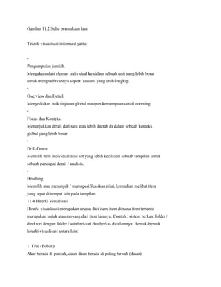 Gambar 11.2 Suhu permukaan laut
Teknik visualisasi informasi yaitu:
•
Pengumpulan jumlah.
Mengakumulasi elemen individual ke dalam sebuah unit yang lebih besar
untuk menghadirkannya seperti sesuatu yang utuh/lengkap.
•
Overview dan Detail.
Menyediakan baik tinjauan global maupun kemampuan detail zooming.
•
Fokus dan Konteks.
Menunjukkan detail dari satu atau lebih daerah di dalam sebuah konteks
global yang lebih besar
•
Drill-Down.
Memilih item individual atau set yang lebih kecil dari sebuah tampilan untuk
sebuah pendapat detail / analisis.
•
Brushing.
Memilih atau menunjuk / memspesifikasikan nilai, kemudian melihat item
yang tepat di tempat lain pada tampilan.
11.4 Hirarki Visualisasi
Hirarki visualisasi merupakan urutan dari item-item dimana item tertentu
merupakan induk atau moyang dari item lainnya. Contoh : sistem berkas: folder /
direktori dengan folder / subdirektori dan berkas didalamnya. Bentuk-bentuk
hirarki visualisasi antara lain:
1. Tree (Pohon)
Akar berada di puncak, daun-daun berada di paling bawah (dasar)
 