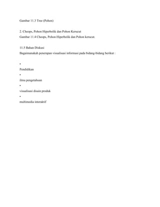 Gambar 11.3 Tree (Pohon)
2. Cheops, Pohon Hiperbolik dan Pohon Kerucut
Gambar 11.4 Cheops, Pohon Hiperbolik dan Pohon kerucut.
11.5 Bahan Diskusi
Bagaimanakah penerapan visualisasi informasi pada bidang-bidang berikut :
•
Pendidikan
•
ilmu pengetahuan
•
visualisasi disain produk
•
multimedia interaktif
 