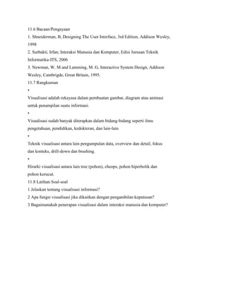11.6 Bacaan/Pengayaan
1. Shneiderman, B, Designing The User Interface, 3rd Edition, Addison Wesley,
1998
2. Surbakti, Irfan; Interaksi Manusia dan Komputer, Edisi Jurusan Teknik
Informatika-ITS, 2006
3. Newman, W. M and Lamming, M. G, Interactive System Design, Addison
Wesley, Cambrigde, Great Britain, 1995.
11.7 Rangkuman
•
Visualisasi adalah rekayasa dalam pembuatan gambar, diagram atau animasi
untuk penampilan suatu informasi.
•
Visualisasi sudah banyak diterapkan dalam bidang-bidang seperti ilmu
pengetahuan, pendidikan, kedokteran, dan lain-lain
•
Teknik visualisasi antara lain pengumpulan data, overview dan detail, fokus
dan konteks, drill-down dan brushing.
•
Hirarki visualisasi antara lain tree (pohon), cheops, pohon hiperbolik dan
pohon kerucut.
11.8 Latihan Soal-soal
1 Jelaskan tentang visualisasi informasi?
2 Apa fungsi visualisasi jika dikaitkan dengan pengambilan keputusan?
3 Bagaimanakah penerapan visualisasi dalam interaksi manusia dan komputer?
 