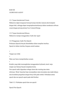 BAB XII
AUDIO DAN AGENT
12.1 Tujuan Instruksional Umum
Mahasiswa dapat menguasai konsep-konsep interaksi manusia dan komputer
dengan baik, sehingga dapat mengimplementasikannya dalam mendesain software
sesuai dengan prinsip-prinsip User Centered Design.
12.2 Tujuan Instruksional Khusus
Mahasiswa mampu menggunakan Audio dan Agent
12.3 Penggunaan Audio Non Speech
Perkataan (Speech) banyak ditambahkan dalam tampilan interface.
Speech ini dalam interface berguna untuk keadaan:
•
Tangan user sibuk
•
Mata user harus memperhatikan sesuatu
•
Kondisi yang tidak memungkinkan menggunakan keyboard, misal: meja
tempat user bekerja banyak tumpukan kertas.
Non speech audio digunakan sebagai alarm dan warning atau status
informasi. Misal: beep dan bops menunjukkan status kerusakan atau tanda bahaya
atau kesalahan pengetikan dengan bunyi klik pada tombol. Perbedaan antara
speech dan non speech seperti pada tabel berikut:
Tabel 12.1 Perbedaan speech dan non-speech
Speech Non Speech
 