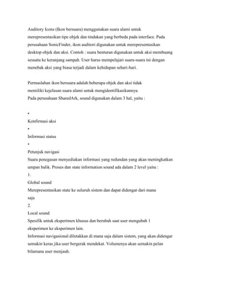 Auditory Icons (Ikon bersuara) menggunakan suara alami untuk
merepresentasikan tipe objek dan tindakan yang berbeda pada interface. Pada
perusahaan SonicFinder, ikon auditori digunakan untuk merepresentasikan
desktop objek dan aksi. Contoh : suara benturan digunakan untuk aksi membuang
sesuatu ke keranjang sampah. User harus mempelajari suara-suara ini dengan
menebak aksi yang biasa terjadi dalam kehidupan sehari-hari.
Permaslahan ikon bersuara adalah beberapa objek dan aksi tidak
memiliki kejelasan suara alami untuk mengidentifikasikannya.
Pada perusahaan SharedArk, sound digunakan dalam 3 hal, yaitu :
•
Konfirmasi aksi
•
Informasi status
•
Petunjuk navigasi
Suara penegasan menyediakan informasi yang redundan yang akan meningkatkan
umpan balik. Proses dan state information sound ada dalam 2 level yaitu :
1.
Global sound
Merepresentasikan state ke suluruh sistem dan dapat didengar dari mana
saja
2.
Local sound
Spesifik untuk eksperimen khusus dan berubah saat user mengubah 1
eksperimen ke eksperimen lain.
Informasi navigasional diletakkan di mana saja dalam sistem, yang akan didengar
semakin keras jika user bergerak mendekat. Volumenya akan semakin pelan
bilamana user menjauh.
 