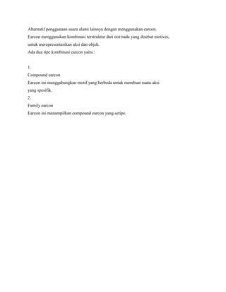 Alternatif penggunaan suara alami lainnya dengan menggunakan earcon.
Earcon menggunakan kombinasi terstruktur dari not/nada yang disebut motives,
untuk merepresentasikan aksi dan objek.
Ada dua tipe kombinasi earcon yaitu :
1.
Compound earcon
Earcon ini menggabungkan motif yang berbeda untuk membuat suatu aksi
yang spesifik.
2.
Family earcon
Earcon ini menampilkan compound earcon yang setipe.
 