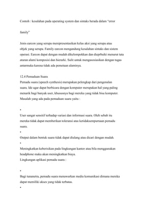 Contoh : kesalahan pada operating system dan sintaks berada dalam “error
family”
Jenis earcon yang serupa merepresentasikan kelas aksi yang serupa atau
objek yang serupa. Family earcon mengandung kesalahan sintaks dan sistem
operasi. Earcon dapat dengan mudah dikelompokkan dan dieprbaiki menurut tata
aturan alami komposisi dan hierarki. Sulit untuk mengasosiasikan dengan tugas
antarmuka karena tidak ada pemetaan alaminya.
12.4 Pemaduan Suara
Pemadu suara (speech synthesis) merupakan pelengkap dari pengenalan
suara. Ide agar dapat berbicara dengan komputer merupakan hal yang paling
menarik bagi banyak user, khususnya bagi mereka yang tidak bisa komputer.
Masalah yang ada pada pemaduan suara yaitu :
•
User sangat sensitif terhadap variasi dan informasi suara. Oleh sebab itu
mereka tidak dapat memberikan toleransi atas ketidaksempurnaan pemadu
suara.
•
Output dalam bentuk suara tidak dapat diulang atau dicari dengan mudah.
•
Meningkatkan keberisikan pada lingkungan kantor atau bila menggunakan
headphone maka akan meningkatkan biaya.
Lingkungan aplikasi pemadu suara :
•
Bagi tunanetra, pemadu suara menawarkan media komunikasi dimana mereka
dapat memiliki akses yang tidak terbatas.
•
 