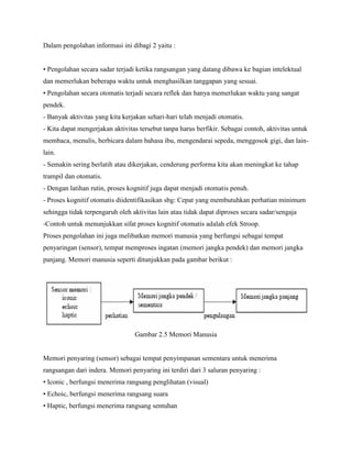 Dalam pengolahan informasi ini dibagi 2 yaitu :
• Pengolahan secara sadar terjadi ketika rangsangan yang datang dibawa ke bagian intelektual
dan memerlukan beberapa waktu untuk menghasilkan tanggapan yang sesuai.
• Pengolahan secara otomatis terjadi secara reflek dan hanya memerlukan waktu yang sangat
pendek.
- Banyak aktivitas yang kita kerjakan sehari-hari telah menjadi otomatis.
- Kita dapat mengerjakan aktivitas tersebut tanpa harus berfikir. Sebagai contoh, aktivitas untuk
membaca, menulis, berbicara dalam bahasa ibu, mengendarai sepeda, menggosok gigi, dan lain-
lain.
- Semakin sering berlatih atau dikerjakan, cenderung performa kita akan meningkat ke tahap
trampil dan otomatis.
- Dengan latihan rutin, proses kognitif juga dapat menjadi otomatis penuh.
- Proses kognitif otomatis diidentifikasikan sbg: Cepat yang membutuhkan perhatian minimum
sehingga tidak terpengaruh oleh aktivitas lain atau tidak dapat diproses secara sadar/sengaja
-Contoh untuk menunjukkan sifat proses kognitif otomatis adalah efek Stroop.
Proses pengolahan ini juga melibatkan memori manusia yang berfungsi sebagai tempat
penyaringan (sensor), tempat memproses ingatan (memori jangka pendek) dan memori jangka
panjang. Memori manusia seperti ditunjukkan pada gambar berikut :
Gambar 2.5 Memori Manusia
Memori penyaring (sensor) sebagai tempat penyimpanan sementara untuk menerima
rangsangan dari indera. Memori penyaring ini terdiri dari 3 saluran penyaring :
• Iconic , berfungsi menerima rangsang penglihatan (visual)
• Echoic, berfungsi menerima rangsang suara
• Haptic, berfungsi menerima rangsang sentuhan
 