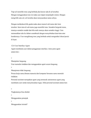 Tiap sel memiliki tone yang berbeda jika kursor ada di sel tersebut.
Dengan menggunakan tone ini maka user dapat menjelajahi sistem. Dengan
meng-klik satu sel, sel tersebut akan menyuarakan nama selnya.
Dengan melakukan klik ganda maka akan muncul sub menu dari item
tersebut. Item-item di sub menu juga memiliki tone. Semakin bergerak turun,
tonenya semakin rendah dan bila naik tonenya akan semakin tinggi. Cara
memasukkan teks ke dalam soundtrack dengan menyebutkan kata-kata atau
karakternya. User menghitung tone yang berbeda untuk mengetahui lokasi/posisi
di layar.
12.6 User Interface Agent
Agent membantu user dalam penggunaan interface. Jenis-jenis agent
antara lain :
•
Manipulasi langsung
User memulai tindakan dan menggunakan agent secara langsung
•
Manajemen tidak langsung
Proses kerja sama dimana manusia dan komputer bersama-sama memulai
tindakan.
Personal assistant merupakan agent yang termasuk autonomous agent yang
membantu user untuk menyelesaikan tugas. Sifat personal assistant antara lain:
•
Tingkatannya bisa diubah
•
Menggunakan petunjuk
•
Menggunakan inisiatif
 