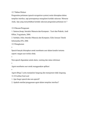 12.7 Bahan Diskusi
Pengenalan perkataan (speech recognition system) mulai diterapkan dalam
tampilan interface, tapi penerapannya mengalami ketidak suksesan. Menurut
Anda, Apa yang menyebabkan ketidak suksesan pengenalan perkataan ini ?
12.8 Bacaan/Pengayaan
1. Santoso,Insap; Interaksi Manusia dan Komputer : Teori dan Praktek, Andi
Offset, Yogyakarta, 2004.
2. Surbakti, Irfan; Interaksi Manusia dan Komputer, Edisi Jurusan Teknik
Informatika-ITS, 2006
12.9 Rangkuman
•
Speech banyak diterapkan untuk membantu user dalam kondisi tertentu
seperti: tangan user terlalu sibuk.
•
Non-speech digunakan untuk alarm, warning dan status informasi
•
Agent membantu user untuk menggunakan aplikasi
•
Agent dibagi 2 yaitu manipulasi langsung dan manajemen tidak langsung.
12.10 Latihan Soal-soal
1. Apa fungsi speech dan non-speech?
2. Apakah manfaat penggunaan agent dalam tampilan interface?
 