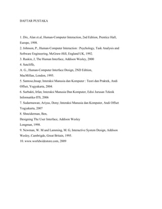 DAFTAR PUSTAKA
1. Dix, Alan et.al, Human-Computer Interaction, 2nd Edition, Prentice Hall,
Europe, 1998.
2. Johnson, P., Human-Computer Interaction : Psychology, Task Analysis and
Software Engineering, McGraw-Hill, England UK, 1992.
3. Raskin, J, The Human Interface, Addison Wesley, 2000
4. Sutcliffe,
A. G., Human-Computer Interface Design, 2ND Edition,
MacMillan, London, 1995.
5. Santoso,Insap; Interaksi Manusia dan Komputer : Teori dan Praktek, Andi
Offset, Yogyakarta, 2004.
6. Surbakti, Irfan; Interaksi Manusia Dan Komputer, Edisi Jurusan Teknik
Informatika-ITS, 2006
7. Sudarmawan; Ariyus, Dony; Interaksi Manusia dan Komputer, Andi Offset
Yogyakarta, 2007
8. Shneiderman, Ben,
Designing The User Interface, Addison Wesley
Longman, 1998.
9. Newman, W. M and Lamming, M. G, Interactive System Design, Addison
Wesley, Cambrigde, Great Britain, 1995.
10. www.worldwidestore.com, 2009
 