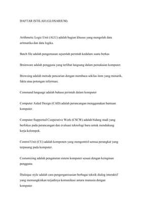 DAFTAR ISTILAH (GLOSARIUM)
Arithmetic Logic Unit (ALU) adalah bagian khusus yang mengolah data
aritmatika dan data logika.
Batch file adalah pengemasan sejumlah perintah kedalam suatu berkas
Brainware adalah pengguna yang terlibat langsung dalam pemakaian komputer.
Browsing adalah metode pencarian dengan membaca sekilas item yang menarik,
fakta atau potongan informasi.
Command language adalah bahasa perintah dalam komputer
Computer Aided Design (CAD) adalah perancangan menggunakan bantuan
komputer.
Computer-Supported Cooperative Work (CSCW) adalah bidang studi yang
berfokus pada perancangan dan evaluasi teknologi baru untuk mendukung
kerja kelompok.
Control Unit (CU) adalah komponen yang mengontrol semua perangkat yang
terpasang pada komputer.
Costumizing adalah pengaturan sistem komputer sesuai dengan keinginan
pengguna.
Dialoque style adalah cara pengorganisasian berbagai teknik dialog interaktif
yang memungkinkan terjadinya komunikasi antara manusia dengan
komputer.
 