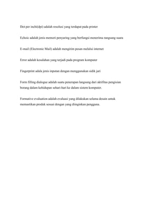 Dot per inchi(dpi) adalah resolusi yang terdapat pada printer
Echoic adalah jenis memori penyaring yang berfungsi menerima rangsang suara
E-mail (Electronic Mail) adalah mengirim pesan melalui internet
Error adalah kesalahan yang terjadi pada program komputer
Fingerprint adala jenis inputan dengan menggunakan sidik jari
Form filling dialogue adalah suatu penerapan langsung dari aktifitas pengisian
borang dalam kehidupan sehari-hari ke dalam sistem komputer.
Formative evaluation adalah evaluasi yang dilakukan selama desain untuk
memastikan produk sesuai dengan yang diinginkan pengguna.
 