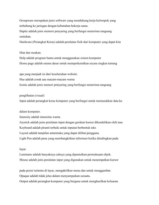 Groupware merupakan jenis software yang mendukung kerja kelompok yang
terhubung ke jaringan dengan kebutuhan bekerja sama.
Haptic adalah jenis memori penyaring yang berfungsi menerima rangsang
sentuhan.
Hardware (Perangkat Keras) adalah peralatan fisik dari komputer yang dapat kita
lihat dan rasakan.
Help adalah program bantu untuk menggunakan sistem komputer
Home page adalah sarana dasar untuk memperkenalkan secara singkat tentang
apa yang menjadi isi dari keseluruhan website.
Hue adalah corak aau macam-macam warna
Iconic adalah jenis memori penyaring yang berfungsi menerima rangsang
penglihatan (visual)
Input adalah perangkat keras komputer yang berfungsi untuk memasukkan data ke
dalam komputer.
Intensity adalah intensitas warna
Joystick adalah jenis peralatan input dengan gerakan kursor dikendalikan oleh tuas
Keyboard adalah piranti terbaik untuk inputan berbentuk teks
Layout adalah tampilan antarmuka yang dapat dilihat pengguna.
Light Pen adalah pena yang membangkitkan informasi ketika ditudingkan pada
layar.
Luminans adalah banyaknya cahaya yang dipantulkan permukaaan objek.
Mouse adalah jenis peralatan input yang digunakan untuk menempatkan kursor
pada posisi tertentu di layar, mengaktifkan menu dan untuk menggambar.
Opaque adalah tidak jelas dalam menyampaikan sesuatu.
Output adalah perangkat komputer yang berguna untuk menghasilkan keluaran.
 