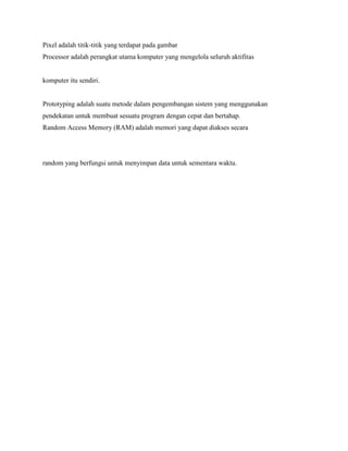 Pixel adalah titik-titik yang terdapat pada gambar
Processor adalah perangkat utama komputer yang mengelola seluruh aktifitas
komputer itu sendiri.
Prototyping adalah suatu metode dalam pengembangan sistem yang menggunakan
pendekatan untuk membuat sesuatu program dengan cepat dan bertahap.
Random Access Memory (RAM) adalah memori yang dapat diakses secara
random yang berfungsi untuk menyimpan data untuk sementara waktu.
 