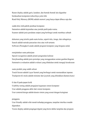 Raster display adalah garis, karakter, dan bentuk-bentuk lain digambar
berdasarkan komponen terkecilnya yaitu titik
Read Only Memory (ROM) adalah memori yang hanya dapat dibaca saja dan
sudah diisi oleh pabrik pembuat komputer.
Saturation adalah kejenuhan atau jumlah putih pada warna.
Scanner adalah jenis peralatan output yang berfungsi untuk membaca sebuah
dokumen yang tertulis pada suatu kertas, seperti teks, image, dan sebagainya.
Search adalah metode pencarian situs atau web tertentu
Software (Perangkat Lunak) adalah program komputer yang berguna untuk
menjalankan suatu pekerjaan
Speech recognition adalah piranti pengenalan kalimat
Storyboarding adalah jenis prototipe yang menggunakan urutan gambar/diagram
Summative evaluation adalah evaluasi yang dilakukan untuk menguji kesuksesan
suatu produk yang sudah selesai
Touch Screen adalah Layar Sentuh yang berfungsi untuk memasukkan inputan.
Trackpoint (G-stick) adalah miniatur dari joystick yang diletakkan diantara kunci
G dan H pada papan ketik
Usability testing adalah pengujian kegunaan sistem komputer
User adalah pengguna akhir dari sistem komputer.
User centered design adalah desain sistem yang sesuai dengan keinginan
pengguna.
User friendly adalah sifat ramah terhadap pengguna, tampilan interface mudah
digunakan.
Vector display adalah pengingat digital yang berisi daftar tampilan dan program
 
