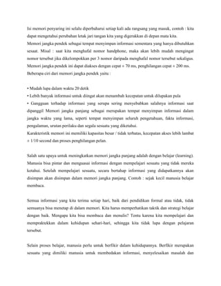 Isi memori penyaring ini selalu diperbaharui setiap kali ada rangsang yang masuk, contoh : kita
dapat mengetahui perubahan letak jari tangan kita yang digerakkan di depan mata kita.
Memori jangka pendek sebagai tempat menyimpan informasi sementara yang hanya dibutuhkan
sesaat. Misal : saat kita menghafal nomor handphone, maka akan lebih mudah mengingat
nomor tersebut jika dikelompokkan per 3 nomor daripada menghafal nomor tersebut sekaligus.
Memori jangka pendek ini dapat diakses dengan cepat ± 70 ms, penghilangan cepat ± 200 ms.
Beberapa ciri dari memori jangka pendek yaitu :
• Mudah lupa dalam waktu 20 detik
• Lebih banyak informasi untuk diingat akan menambah kecepatan untuk dilupakan pula
• Gangguan terhadap informasi yang serupa sering menyebabkan salahnya informasi saat
dipanggil Memori jangka panjang sebagai merupakan tempat menyimpan informasi dalam
jangka waktu yang lama, seperti tempat menyimpan seluruh pengetahuan, fakta informasi,
pengalaman, urutan perilaku dan segala sesuatu yang diketahui.
Karakteristik memori ini memiliki kapasitas besar / tidak terbatas, kecepatan akses lebih lambat
± 1/10 second dan proses penghilangan pelan.
Salah satu upaya untuk meningkatkan memori jangka panjang adalah dengan belajar (learning).
Manusia bisa pintar dan menguasai informasi dengan mempelajari sesuatu yang tidak mereka
ketahui. Setelah mempelajari sesuatu, secara bertahap informasi yang didapatkannya akan
disimpan akan disimpan dalam memori jangka panjang. Contoh : sejak kecil manusia belajar
membaca.
Semua informasi yang kita terima setiap hari, baik dari pendidikan formal atau tidak, tidak
semuanya bisa menetap di dalam memori. Kita harus memperhatikan taktik dan strategi belajar
dengan baik. Mengapa kita bisa membaca dan menulis? Tentu karena kita mempelajari dan
mempraktekkan dalam kehidupan sehari-hari, sehingga kita tidak lupa dengan pelajaran
tersebut.
Selain proses belajar, manusia perlu untuk berfikir dalam kehidupannya. Berfikir merupakan
sesuatu yang dimiliki manusia untuk membedakan informasi, menyelesaikan masalah dan
 