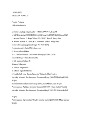 LAMPIRAN
BIODATA PENULIS
Penulis Pertama
1.Identitas Penulis
a. Nama Lengkap dengan gelar : SRI HERAWATI, S.KOM
b. NIP/Unit kerja:198308282008122002/MANAJEMEN INFORMATIKA
c. Alamat Kantor: Jl. Raya Telang PO BOX 2 Kamal, Bangkalan
d. Alamat Rumah:JL. Jeruk 8/14 Perumnas Kamal, Bangkalan
e. No Telpon yang dpt dihubungi: 081703045142
f. Alamat email: zheira83@yahoo.com
2. Riwayat Pendidikan
a. S1: Institusi/Tahun: Universitas Trunojoyo /2001-2006:
Dalam bidang: Teknik Informatika
b. S2: Institusi/Tahun: 3.
Riwayat Pekerjaan
a. Jabatan fungsional: -
b. Jabatan tugas tambahan: -
c. Matakuliah yang diasuh/Semester/ Status (pilihan/wajib):
Interaksi Manusia dan Komputer Semester Genap 2008/2009 (Mata Kuliah
Wajib)
Sistem Informasi Semester Genap 2008/2009 (Mata Kuliah Wajib)
Pemrograman Aplikasi Semester Genap 2008/2009 (Mata Kuliah Wajib)
Interaksi Manusia dan Komputer Semester Ganjil 2009/2010 (Mata Kuliah
Wajib)
Pemrograman Berorientasi Objek Semester Ganjil 2009/2010 (Mata Kuliah
Wajib)
 