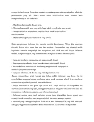 mempertimbangkannya. Pemecahan masalah merupakan proses untuk mendapatkan solusi dari
permasalahan yang ada. Secara umum untuk menyelesaikan suatu masalah perlu
mempertimbangkan hal-hal berikut:
1. Mendefinisikan masalah dengan tepat.
2. Menganalisa masalah serta mencari berbagai teknik penyelesaian yang sesuai.
3. Merepresentasikan pengetahuan yang diperlukan untuk menyelesaikan
masalah tersebut.
4. Memilih teknik penyelesaian masalah yang terbaik.
Dalam penyimpanan informasi ini, manusia memiliki keterbatasan. Pikiran kita senantiasa
dipenuhi dengan citra, suara, bau, rasa dan sentuhan. Permasalahan yang dihadapi adalah
bagaimana manusia menghadapi dan menghindari otak tidak overload dengan informasi
tersebut. Langkah-langkah yang dilakukan untuk mengatasi overload informasi yaitu:
• Nama dan icon harus mengandung arti supaya mudah diingat
• Rancangan antarmuka dan fungsi harus konsisten untuk mudah diingat.
• Antarmuka harus memandu dan mendorong pengguna untuk mengingatkan
informasi yang telah diterimanya.
• Menyusun informasi, ada dua hal yang perlu diperhatikan yaitu :
-Jangan menampilkan terlalu banyak atau terlalu sedikit informasi pada layar. Hal ini
menyebabkan pengguna banyak membuang waktu untuk membaca seluruh layar atau harus
menampilkan sejumlah layar untuk mencari informasi.
- Jangan menampilkan data pada layar secara acak, tetapi sebaiknya dikelompokkan dan
diurutkan dalam urutan yang tepat, sehingga memudahkan pengguna untuk mencerna data dan
mengarahkan perhatian secara cepat pada informasi yang tepat.
• Informasi penting yang butuh perhatian segera harus ditampilkan dalam tempat yang
menonjol untuk menangkap mata pengguna (misal: alarm dan pesan peringatan)
• Informasi yang kurang penting harus dialokasikan pada daerah spesifik yang tidak menonjol,
sehingga pengguna akan segera tahu diman harus mencari jika informasi ini diperlukan.
 