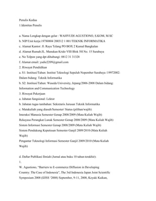 Penulis Kedua
1.Identitas Penulis
a. Nama Lengkap dengan gelar : WAHYUDI AGUSTIONO, S.KOM, M.SC
b. NIP/Unit kerja:19780804 200312 1 001/TEKNIK INFORMATIKA
c. Alamat Kantor: Jl. Raya Telang PO BOX 2 Kamal Bangkalan
d. Alamat Rumah:JL. Manukan Krido VIII Blok 5H No. 15 Surabaya
e. No Telpon yang dpt dihubungi: 0812 31 31328
f. Alamat email: yudie2209@gmail.com
2. Riwayat Pendidikan
a. S1: Institusi/Tahun: Institut Teknologi Sepuluh Nopember Surabaya /19972002:
Dalam bidang: Teknik Informatika
b. S2: Institusi/Tahun: Waseda University, Jepang/2006-2008 Dalam bidang:
Information and Communication Technology
3. Riwayat Pekerjaan
a. Jabatan fungsional: Lektor
b. Jabatan tugas tambahan: Sekretaris Jurusan Teknik Informatika
c. Matakuliah yang diasuh/Semester/ Status (pilihan/wajib):
Interaksi Manusia Semester Genap 2008/2009 (Mata Kuliah Wajib)
Rekayasa Perangkat Lunak Semester Genap 2008/2009 (Mata Kuliah Wajib)
Sistem Informasi Semester Genap 2008/2009 (Mata Kuliah Wajib)
Sistem Pendukung Keputusan Semester Ganjil 2009/2010 (Mata Kuliah
Wajib)
Pengantar Teknologi Informasi Semester Ganjil 2009/2010 (Mata Kuliah
Wajib)
d. Daftar Publikasi Ilmiah (Jurnal atau buku 10 tahun terakhir):
1.
W. Agustiono, “Barriers to E-commerce Diffusion in Developing
Country: The Case of Indonesia”, The 3rd Indonesia Japan Joint Scientific
Symposium 2008 (IJJSS ‘2008) September, 9-11, 2008, Keyaki Kaikan,
 