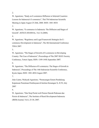 2.
W. Agustiono, “Study on E-commerce Diffusion in Selected Countries:
Lessons for Indonesia's E-commerce”, The17th Indonesian Scientific
Meeting in Japan August 25-26th, 2008. ISSN: 1881-4034
3.
W. Agustiono, “E-commerce in Indonesia: The Diffusion and Stages of
Growth”, ISTECS JOURNAL, Vol. X (2008).
4.
W. Agustiono, “Regulatory and Legal Framework Strategies for E-
commerce Development in Indonesia”, The 4th International Conference
TSSA 2007.
5.
W. Agustiono, “The Stages of Growth of E-commerce in Developing
Country: The Case of Indonesia”, Proceedings of The 2007 IEICE Society
Conference, Tottori Japan, ISSN: 1349-144X September 2007.
6.
W. Agustiono, “The Diffusion of E-commerce: The Stages of Growth in
Indonesia”, Proceedings of The 16th Indonesian Scientific Conference,
Kyoto Japan, ISSN: 1881-4034 August 2007.
7.
Joko Lianto, Wahyudi Agustiono, “Perancangan Sistem Pendukung
Keputusan Penentuan Pembiayaan di Institusi Keuangan X, JUTI, July
2007
8.
W. Agustiono, “One Stop Portal-web Potensi Daerah Pedesaan dan
Pesisir di Indonesia”, The Institute of Rural Development Indonesia
(IRDI) Journal, Vol.I, 25-30, 2007.
 