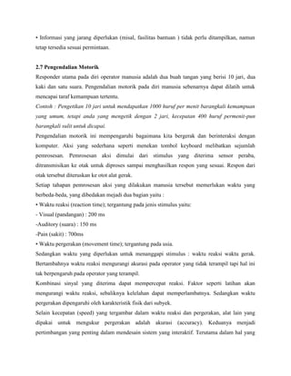 • Informasi yang jarang diperlukan (misal, fasilitas bantuan ) tidak perlu ditampilkan, namun
tetap tersedia sesuai permintaan.
2.7 Pengendalian Motorik
Responder utama pada diri operator manusia adalah dua buah tangan yang berisi 10 jari, dua
kaki dan satu suara. Pengendalian motorik pada diri manusia sebenarnya dapat dilatih untuk
mencapai taraf kemampuan tertentu.
Contoh : Pengetikan 10 jari untuk mendapatkan 1000 huruf per menit barangkali kemampuan
yang umum, tetapi anda yang mengetik dengan 2 jari, kecepatan 400 huruf permenit-pun
barangkali sulit untuk dicapai.
Pengendalian motorik ini mempengaruhi bagaimana kita bergerak dan berinteraksi dengan
komputer. Aksi yang sederhana seperti menekan tombol keyboard melibatkan sejumlah
pemrosesan. Pemrosesan aksi dimulai dari stimulus yang diterima sensor peraba,
ditransmisikan ke otak untuk diproses sampai menghasilkan respon yang sesuai. Respon dari
otak tersebut diteruskan ke otot alat gerak.
Setiap tahapan pemrosesan aksi yang dilakukan manusia tersebut memerlukan waktu yang
berbeda-beda, yang dibedakan mejadi dua bagian yaitu :
• Waktu reaksi (reaction time); tergantung pada jenis stimulus yaitu:
- Visual (pandangan) : 200 ms
-Auditory (suara) : 150 ms
-Pain (sakit) : 700ms
• Waktu pergerakan (movement time); tergantung pada usia.
Sedangkan waktu yang diperlukan untuk menanggapi stimulus : waktu reaksi waktu gerak.
Bertambahnya waktu reaksi mengurangi akurasi pada operator yang tidak terampil tapi hal ini
tak berpengaruh pada operator yang terampil.
Kombinasi sinyal yang diterima dapat mempercepat reaksi. Faktor seperti latihan akan
mengurangi waktu reaksi, sebaliknya kelelahan dapat memperlambatnya. Sedangkan waktu
pergerakan dipengaruhi oleh karakteristik fisik dari subyek.
Selain kecepatan (speed) yang tergambar dalam waktu reaksi dan pergerakan, alat lain yang
dipakai untuk mengukur pergerakan adalah akurasi (accuracy). Keduanya menjadi
pertimbangan yang penting dalam mendesain sistem yang interaktif. Terutama dalam hal yang
 