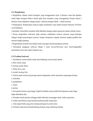 2.11 Rangkuman
• Penglihatan. Dalam sistem komputer yang menggunakan layar 2 dimensi, mata kita dipaksa
untuk dapat mengerti bahwa obyek pada layar tampilan, yang sesungguhnya berupa obyek 2
dimensi, harus dipahami sebagai obyek 3 dimensi dengan teknik – teknik tertentu.
• Pendengaran. Kebanyakan manusia dapat mendeteksi suara dalam kisaran frekuensi 20 Hertz
s/d 20 KHeartz.
• Sentuhan. Sensitifitas sentuhan lebih dikaitkan dengan aspek ergonomis dalam sebuah sistem.
• Proses pengolahan informasi pada manusia melibatkan memori manusia yang berfungsi
sebagai tempat penyaringan (sensor), tempat memproses ingatan (memori jangka pendek) dan
memori jangka panjang.
• Pengendalian motorik bisa dilatih untuk mencapai taraf kemampuan tertentu.
• Kelompok pengguna software dibagi 3 yaitu novice/first-time user, Knowledgeadble
intermittent users dan expert frequent user.
2.12 Latihan Soal-soal
1. Kombinasi warna terbaik untuk latar belakang warna merah adalah …
a. Biru, hitam, hijau
b. kuning, putih, hitam
c. Putih, biru, cyan
d. merah, kuning, biru
2. Echoic pada memori penyaring manusia digunakan untuk menerima rangsangan berupa..
a. Sentuhan
b. penglihatan
c. Suara
d. perasa
3. Kecepatan kinerja yang tinggi, tingkat kesalahan yang rendah dan kepuasan yang tinggi
dapat dihasilkan jika :
a. Pemakai masih pemula sehingga tidak keberatan menunggu untuk waktu yang lama
b. Selalu ada hiburan yang menarik perhatian pada setiap layer
c. Ada umpan balik yang jelas tentang kemajuan ke arah solusi
d. Pemakai sabar dan berlatarbelakang budaya yang cenderung lamban
 
