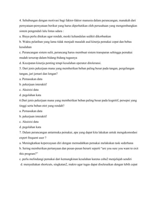 4. Sehubungan dengan motivasi bagi faktor-faktor manusia dalam perancangan, manakah dari
pernyataan-pernyataan berikut yang harus diperhatikan oleh perusahaan yang mengembangkan
sistem pengendali lalu lintas udara :
a. Biaya perlu ditekan agar rendah, meski kehandalan sedikit dikorbankan
b. Waktu pelatihan yang lama tidak menjadi masalah asal kinerja pemakai cepat dan bebas
kesalahan
c. Perancangan sistem sulit, perancang harus membuat sistem transparan sehingga pemakai
mudah terserap dalam bidang-bidang tugasnya
d. Kecepatan kinerja penting tetapi kesalahan operator ditoleransi.
5. Dari jenis pekerjaan mana yang memberikan beban paling besar pada tangan, pergelangan
tangan, jari jemari dan lengan?
a. Pemasukan data
b. pekerjaan interaktif
c. Akuisisi data
d. pegolahan kata
6.Dari jenis pekerjaan mana yang memberikan beban paling besar pada kognitif, persepsi yang
tinggi serta beban otot yang rendah?
a. Pemasukan data
b. pekerjaan interaktif
c. Akuisisi data
d. pegolahan kata
7. Dalam perancangan antarmuka pemakai, apa yang dapat kita lakukan untuk mengakomodasi
expert frequent user ?
a. Meningkatkan kepercayaan diri dengan memudahkan pemakai melakukan task sederhana
b. Sering memberikan pertanyaan dan pesan-pesan berarti seperti “are you sure you want to exit
this program?”
c. perlu melindungi pemakai dari kemungkinan kesalahan karena coba2 menjelajah sendiri
d. menyediakan shortcuts, singkatan2, makro agar tugas dapat diselesaikan dengan lebih cepat
 