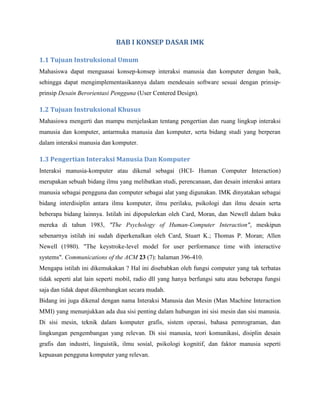 BAB I KONSEP DASAR IMK
1.1 Tujuan Instruksional Umum
Mahasiswa dapat menguasai konsep-konsep interaksi manusia dan komputer dengan baik,
sehingga dapat mengimplementasikannya dalam mendesain software sesuai dengan prinsip-
prinsip Desain Berorientasi Pengguna (User Centered Design).
1.2 Tujuan Instruksional Khusus
Mahasiswa mengerti dan mampu menjelaskan tentang pengertian dan ruang lingkup interaksi
manusia dan komputer, antarmuka manusia dan komputer, serta bidang studi yang berperan
dalam interaksi manusia dan komputer.
1.3 Pengertian Interaksi Manusia Dan Komputer
Interaksi manusia-komputer atau dikenal sebagai (HCI- Human Computer Interaction)
merupakan sebuah bidang ilmu yang melibatkan studi, perencanaan, dan desain interaksi antara
manusia sebagai pengguna dan computer sebagai alat yang digunakan. IMK dinyatakan sebagai
bidang interdisiplin antara ilmu komputer, ilmu perilaku, psikologi dan ilmu desain serta
beberapa bidang lainnya. Istilah ini dipopulerkan oleh Card, Moran, dan Newell dalam buku
mereka di tahun 1983, "The Psychology of Human-Computer Interaction", meskipun
sebenarnya istilah ini sudah diperkenalkan oleh Card, Stuart K.; Thomas P. Moran; Allen
Newell (1980). "The keystroke-level model for user performance time with interactive
systems". Communications of the ACM 23 (7): halaman 396-410.
Mengapa istilah ini dikemukakan ? Hal ini disebabkan oleh fungsi computer yang tak terbatas
tidak seperti alat lain seperti mobil, radio dll yang hanya berfungsi satu atau beberapa fungsi
saja dan tidak dapat dikembangkan secara mudah.
Bidang ini juga dikenal dengan nama Interaksi Manusia dan Mesin (Man Machine Interaction
MMI) yang menunjukkan ada dua sisi penting dalam hubungan ini sisi mesin dan sisi manusia.
Di sisi mesin, teknik dalam komputer grafis, sistem operasi, bahasa pemrograman, dan
lingkungan pengembangan yang relevan. Di sisi manusia, teori komunikasi, disiplin desain
grafis dan industri, linguistik, ilmu sosial, psikologi kognitif, dan faktor manusia seperti
kepuasan pengguna komputer yang relevan.
 