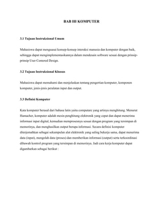 BAB III KOMPUTER
3.1 Tujuan Instruksional Umum
Mahasiswa dapat menguasai konsep-konsep interaksi manusia dan komputer dengan baik,
sehingga dapat mengimplementasikannya dalam mendesain software sesuai dengan prinsip-
prinsip User Centered Design.
3.2 Tujuan Instruksional Khusus
Mahasiswa dapat memahami dan menjelaskan tentang pengertian komputer, komponen
komputer, jenis-jenis peralatan input dan output.
3.3 Definisi Komputer
Kata komputer berasal dari bahasa latin yaitu computare yang artinya menghitung. Menurut
Hamacher, komputer adalah mesin penghitung elektronik yang cepat dan dapat menerima
informasi input digital, kemudian memprosesnya sesuai dengan program yang tersimpan di
memorinya, dan menghasilkan output berupa informasi. Secara definisi komputer
diterjemahkan sebagai sekumpulan alat elektronik yang saling bekerja sama, dapat menerima
data (input), mengolah data (proses) dan memberikan informasi (output) serta terkoordinasi
dibawah kontrol program yang tersimpan di memorinya. Jadi cara kerja komputer dapat
digambarkan sebagai berikut :
 