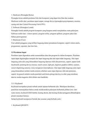 1. Hardware (Perangkat Keras)
Perangkat keras adalah peralatan fisik dari komputer yang dapat kita lihat dan rasakan.
Hardware terdiri dari: peralatan input/output, storage device (perangkat penyimpanan), monitor,
casing unit dan Central Processing Unit (CPU).
2. Software (Perangkat Lunak)
Perangkat lunak adalah program komputer yang berguna untuk menjalankan suatu pekerjaan.
Software terdiri dari : sistem operasi, program utility, program aplikasi, program paket dan
bahasa pemrograman
3. Brainware (User)
User adalah pengguna yang terlibat langsung dalam pemakaian komputer, seperti sistem analis,
programmer, operator, dan lain-lain.
3.5 Peralatan Input
Peralatan input digunakan untuk memasukkan data dan program ke dalam komputer. Peralatan
input dapat digolongkan menjadi alat input langsung dan alat input tidak langsung. Alat input
langsung yaitu alat yang dimasukkan langsung diproses oleh alat pemroses, seperti: papan ketik
(keyboard), pointing device (mouse, touch screen, light pen, digitizer graphics tablet), scanner,
sensor (digitizing camera), voice recognizer (microphone). Alat input tidak langsung yaitu input
yang dimasukkan melalui media tertentu sebelum suatu input diproses oleh alat pemroses,
seperti :keypunch melalui media punched card (kartu plong) dan key-to-disk yang merekam
data ke media magnetic disk (disket atau harddisk).
3.5.1 Keyboard
Keyboard merupakan piranti terbaik untuk inputan berbentuk teks. Meskipun demikian,
penelitian menunjukkan bahwa untuk melaksanakan pekerjaan berbentuk pilihan (mis: dari
suatu menu), keyboard lebih lambat, kurang akurat, dan kurang disukai pengguna dibandingkan
piranti masukan lainnya.
Setiap keyboard mempunyai bentuk dan susunan yang berbeda yaitu :
1. Keyboard QWERTY.
 