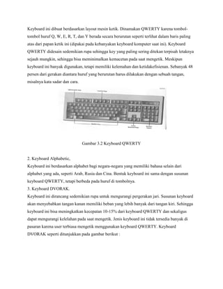 Keyboard ini dibuat berdasarkan layout mesin ketik. Dinamakan QWERTY karena tombol-
tombol huruf Q, W, E, R, T, dan Y berada secara berurutan seperti terlihat dalam baris paling
atas dari papan ketik ini (dipakai pada kebanyakan keyboard komputer saat ini). Keyboard
QWERTY didesain sedemikian rupa sehingga key yang paling sering ditekan terpisah letaknya
sejauh mungkin, sehingga bisa meminimalkan kemacetan pada saat mengetik. Meskipun
keyboard ini banyak digunakan, tetapi memiliki kelemahan dan ketidakefisienan. Sebanyak 48
persen dari gerakan diantara huruf yang berurutan harus dilakukan dengan sebuah tangan,
misalnya kata sadar dan cara.
Gambar 3.2 Keyboard QWERTY
2. Keyboard Alphabetic,
Keyboard ini berdasarkan alphabet bagi negara-negara yang memiliki bahasa selain dari
alphabet yang ada, seperti Arab, Rusia dan Cina. Bentuk keyboard ini sama dengan susunan
keyboard QWERTY, tetapi berbeda pada huruf di tombolnya.
3. Keyboard DVORAK.
Keyboard ini dirancang sedemikian rupa untuk mengurangi pergerakan jari. Susunan keyboard
akan menyebabkan tangan kanan memiliki beban yang lebih banyak dari tangan kiri. Sehingga
keyboard ini bisa meningkatkan kecepatan 10-15% dari keyboard QWERTY dan sekaligus
dapat mengurangi kelelahan pada saat mengetik. Jenis keyboard ini tidak tersedia banyak di
pasaran karena user terbiasa mengetik menggunakan keyboard QWERTY. Keyboard
DVORAK seperti ditunjukkan pada gambar berikut :
 