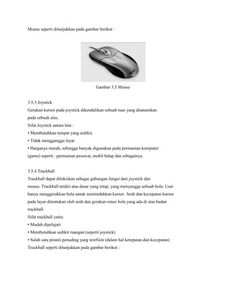 Mouse seperti ditunjukkan pada gambar berikut :
Gambar 3.5 Mouse
3.5.3 Joystick
Gerakan kursor pada joystick dikendalikan sebuah tuas yang ditanamkan
pada sebuah alas.
Sifat Joystick antara lain :
• Membutuhkan tempat yang sedikit.
• Tidak mengganggu layar
• Harganya murah, sehingga banyak digunakan pada permainan komputer
(game) seperti : permainan pesawat, mobil balap dan sebagainya.
3.5.4 Trackball
Trackball dapat dilukiskan sebagai gabungan fungsi dari joystick dan
mouse. Trackball terdiri atas dasar yang tetap, yang menyangga sebuah bola. User
hanya menggerakkan bola untuk memindahkan kursor. Arah dan kecepatan kursor
pada layar ditentukan oleh arah dan gerakan rotasi bola yang ada di atas badan
trackball.
Sifat trackball yaitu:
• Mudah dipelajari
• Membutuhkan sedikit ruangan (seperti joystick)
• Salah satu piranti penuding yang terefisin (dalam hal ketepatan dan kecepatan)
Trackball seperti ditunjukkan pada gambar berikut :
 