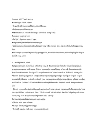 Gambar 3.10 Touch screen
Keuntungan touch screen:
• Cepat & tdk membutuhkan pointer khusus
• Baik utk pemilihan menu
• Membutuhkan sedikit atau tanpa tambahan ruang kerja
Kerugian touch screen:
• Jari-jari dapat mengotori layar
• Dapat menyebabkan kelelahan lengan
• cocok ditempatkan dalam lingkungan yang tidak ramah, mis: mesin pabrik, kabin pesawat,
dsb.
• Jari tangan bukan alat penuding yang presisi, terutama untuk untuk menuding bagian-bagian
daerah yang kecil.
3.5.8 Pengenalan Suara
Pengenalan suara merupakan teknologi yang di desain secara otomatis untuk mengerjakan
sesuatu dengan perintah suara. Sistem pengenalan suara biasanya banyak digunakan untuk
keperluan keamanan. Terdapat 2 kategori utama dari piranti masukan berbentuk suara yaitu:
• Piranti-piranti pengenalan kata (word recognition) yang mampu merespon ucapan-ucapan
secara individu atau perintah-perintah yang menggunakan teknik yang dikenal sebagai speaker
verification. Pertama kali sistem akan membangkitkan suatu template untuk mengenali suara
user
• Piranti pengenalan kalimat (speech recognition) yang mampu mengenali hubungan antar kata
terucap didalam kalimat atau frase. Teknik-teknik statistik dipakai dalam hal pola perekaman
suara yang akan dicocokkan dengan kata-kata terucap
Permasalahan pada pengenalan suara yaitu:
• Sistem kosa kata terbatas
• Hanya untuk pengguna tunggal
• Ketidak-tepatan pada cara pengucapan (logat)
 
