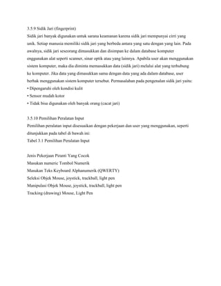 3.5.9 Sidik Jari (fingerprint)
Sidik jari banyak digunakan untuk sarana keamanan karena sidik jari mempunyai cirri yang
unik. Setiap manusia memiliki sidik jari yang berbeda antara yang satu dengan yang lain. Pada
awalnya, sidik jari seseorang dimasukkan dan disimpan ke dalam database komputer
enggunakan alat seperti scanner, sinar optik atau yang lainnya. Apabila user akan menggunakan
sistem komputer, maka dia diminta memasukkan data (sidik jari) melalui alat yang terhubung
ke komputer. Jika data yang dimasukkan sama dengan data yang ada dalam database, user
berhak menggunakan sistem komputer tersebut. Permasalahan pada pengenalan sidik jari yaitu:
• Dipengaruhi oleh kondisi kulit
• Sensor mudah kotor
• Tidak bisa digunakan oleh banyak orang (cacat jari)
3.5.10 Pemilihan Peralatan Input
Pemilihan peralatan input disesuaikan dengan pekerjaan dan user yang menggunakan, seperti
ditunjukkan pada tabel di bawah ini:
Tabel 3.1 Pemilihan Peralatan Input
Jenis Pekerjaan Piranti Yang Cocok
Masukan numeric Tombol Numerik
Masukan Teks Keyboard Alphanumerik (QWERTY)
Seleksi Objek Mouse, joystick, trackball, light pen
Manipulasi Objek Mouse, joystick, trackball, light pen
Tracking (drawing) Mouse, Light Pen
 
