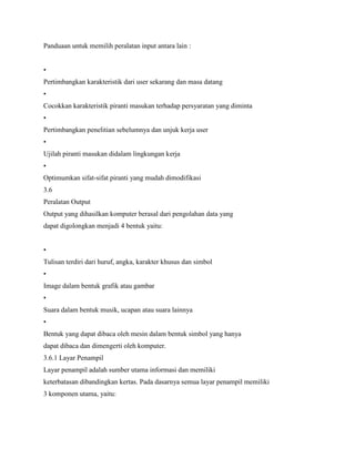 Panduaan untuk memilih peralatan input antara lain :
•
Pertimbangkan karakteristik dari user sekarang dan masa datang
•
Cocokkan karakteristik piranti masukan terhadap persyaratan yang diminta
•
Pertimbangkan penelitian sebelumnya dan unjuk kerja user
•
Ujilah piranti masukan didalam lingkungan kerja
•
Optimumkan sifat-sifat piranti yang mudah dimodifikasi
3.6
Peralatan Output
Output yang dihasilkan komputer berasal dari pengolahan data yang
dapat digolongkan menjadi 4 bentuk yaitu:
•
Tulisan terdiri dari huruf, angka, karakter khusus dan simbol
•
Image dalam bentuk grafik atau gambar
•
Suara dalam bentuk musik, ucapan atau suara lainnya
•
Bentuk yang dapat dibaca oleh mesin dalam bentuk simbol yang hanya
dapat dibaca dan dimengerti oleh komputer.
3.6.1 Layar Penampil
Layar penampil adalah sumber utama informasi dan memiliki
keterbatasan dibandingkan kertas. Pada dasarnya semua layar penampil memiliki
3 komponen utama, yaitu:
 