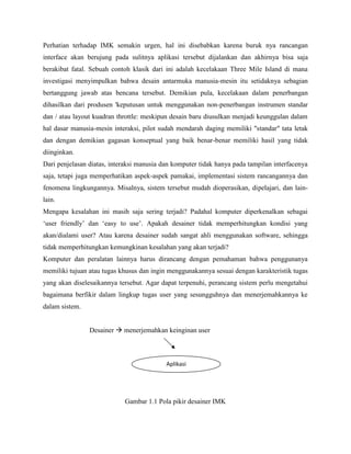 Perhatian terhadap IMK semakin urgen, hal ini disebabkan karena buruk nya rancangan
interface akan berujung pada sulitnya aplikasi tersebut dijalankan dan akhirnya bisa saja
berakibat fatal. Sebuah contoh klasik dari ini adalah kecelakaan Three Mile Island di mana
investigasi menyimpulkan bahwa desain antarmuka manusia-mesin itu setidaknya sebagian
bertanggung jawab atas bencana tersebut. Demikian pula, kecelakaan dalam penerbangan
dihasilkan dari produsen 'keputusan untuk menggunakan non-penerbangan instrumen standar
dan / atau layout kuadran throttle: meskipun desain baru diusulkan menjadi keunggulan dalam
hal dasar manusia-mesin interaksi, pilot sudah mendarah daging memiliki "standar" tata letak
dan dengan demikian gagasan konseptual yang baik benar-benar memiliki hasil yang tidak
diinginkan.
Dari penjelasan diatas, interaksi manusia dan komputer tidak hanya pada tampilan interfacenya
saja, tetapi juga memperhatikan aspek-aspek pamakai, implementasi sistem rancangannya dan
fenomena lingkungannya. Misalnya, sistem tersebut mudah dioperasikan, dipelajari, dan lain-
lain.
Mengapa kesalahan ini masih saja sering terjadi? Padahal komputer diperkenalkan sebagai
‘user friendly’ dan ‘easy to use’. Apakah desainer tidak memperhitungkan kondisi yang
akan/dialami user? Atau karena desainer sudah sangat ahli menggunakan software, sehingga
tidak memperhitungkan kemungkinan kesalahan yang akan terjadi?
Komputer dan peralatan lainnya harus dirancang dengan pemahaman bahwa penggunanya
memiliki tujuan atau tugas khusus dan ingin menggunakannya sesuai dengan karakteristik tugas
yang akan diselesaikannya tersebut. Agar dapat terpenuhi, perancang sistem perlu mengetahui
bagaimana berfikir dalam lingkup tugas user yang sesungguhnya dan menerjemahkannya ke
dalam sistem.
Desainer  menerjemahkan keinginan user
Gambar 1.1 Pola pikir desainer IMK
Aplikasi
 