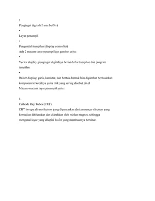 •
Pengingat digital (frame buffer)
•
Layar penampil
•
Pengendali tampilan (display controller)
Ada 2 macam cara menampilkan gambar yaitu:
•
Vector display; pengingat digitalnya berisi daftar tampilan dan program
tampilan
•
Raster display; garis, karakter, dan bentuk-bentuk lain digambar berdasarkan
komponen terkecilnya yaitu titik yang sering disebut pixel
Macam-macam layar penampil yaitu :
1.
Cathode Ray Tubes (CRT)
CRT berupa aliran electron yang dipancarkan dari pemancar electron yang
kemudian difokuskan dan diarahkan oleh medan magnet, sehingga
mengenai layar yang dilapisi fosfor yang membuatnya bersinar.
 