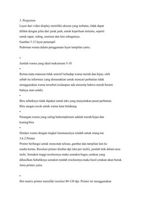 3. Projection
Layar dari video display memiliki ukuran yang terbatas, tidak dapat
dilihat dengan jelas dari jarak jauh, untuk keperluan tertentu, seperti
untuk rapat, siding, seminar dan lain sebagainya.
Gambar 3.12 layar penampil
Pedoman warna dalam penggunaan layar tampilan yaitu :
•
Jumlah warna yang ideal maksimum 5-10
•
Retina mata manusia tidak sensitif terhadap warna merah dan hijau, oleh
sebab itu informasi yang dimasukkan untuk mencari perhatian tidak
menggunakan warna tersebut (walaupun ada stereotip bahwa merah berarti
bahaya atau salah).
•
Biru sebaiknya tidak dipakai untuk teks yang menyatakan pusat perhatian.
Biru sangat cocok untuk warna latar belakang
•
Pasangan warna yang saling berkomplemen adalah merah/hijau dan
kuning/biru
•
Hindari warna dengan tingkat luminansinya rendah untuk orang tua
3.6.2 Printer
Printer berfungsi untuk mencetak tulisan, gambar dan tampilan lain ke
media kertas. Resolusi printer disebut dpi (dot per inchi), jumlah titik dalam area
inchi. Semakin tinggi resolusinya maka semakin bagus cetakan yang
dihasilkan.Sebaliknya semakin rendah resolusinya maka hasil cetakan akan buruk.
Jenis printer yaitu:
•
Dot matrix printer memiliki resolusi 80-120 dpi. Printer ini menggunakan
 