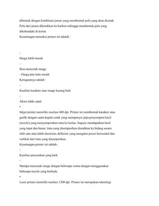 dibentuk dengan kombinasi jarum yang membentuk pola yang akan dicetak.
Pola dari jarum diketukkan ke karbon sehingga membentuk pola yang
dikehendaki di kertas
Keuntungan memakai printer ini adalah :
-
Harga lebih murah
-
Bisa mencetak image
- Harga pita tinta murah
Kerugiannya adalah :
-
Kualitas karakter atau image kurang baik
-
Akses tidak cepat
•
Inkjet printer memiliki resolusi 600 dpi. Printer ini membentuk karakter atau
grafik dengan suatu kepala cetak yang mempunyai pipa penyemprot kecil
(nozzle) yang menyemprotkan tinta ke kertas. Supaya mendapatkan hasil
yang tepat dan benar, tinta yang disemprotkan diarahkan ke bidang sasarn
oleh satu atau lebih electronic deflector yang mengatur posisi horizontal dan
vertikal dari tinta yang disemprotkan.
Keuntungan printer ini adalah :
-
Kualitas pencetakan yang baik
-
Mampu mencetak image dengan beberapa warna dengan menggunakan
beberapa nozzle yang berbeda.
•
Laser printer memiliki resolusi 1200 dpi. Printer ini merupakan teknologi
 