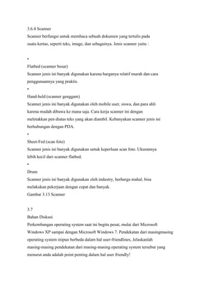 3.6.4 Scanner
Scanner berfungsi untuk membaca sebuah dokumen yang tertulis pada
suatu kertas, seperti teks, image, dan sebagainya. Jenis scanner yaitu :
•
Flatbed (scanner besar)
Scanner jenis ini banyak digunakan karena harganya relatif murah dan cara
penggunaannya yang praktis.
•
Hand-held (scanner genggam)
Scanner jenis ini banyak digunakan oleh mobile user, siswa, dan para ahli
karena mudah dibawa ke mana saja. Cara kerja scanner ini dengan
meletakkan pen diatas teks yang akan diambil. Kebanyakan scanner jenis ini
berhubungan dengan PDA.
•
Sheet-Fed (scan foto)
Scanner jenis ini banyak digunakan untuk keperluan scan foto. Ukurannya
lebih kecil dari scanner flatbed.
•
Drum
Scanner jenis ini banyak digunakan oleh industry, berharga mahal, bisa
melakukan pekerjaan dengan cepat dan banyak.
Gambar 3.13 Scanner
3.7
Bahan Diskusi
Perkembangan operating system saat ini begitu pesat, mulai dari Microsoft
Windows XP sampai dengan Microsoft Windows 7. Pendekatan dari masingmasing
operating system inipun berbeda dalam hal user-friendlines, Jelaskanlah
masing-masing pendekatan dari masing-masing operating system tersebut yang
menurut anda adalah point penting dalam hal user friendly!
 
