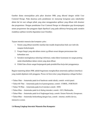 Gamber diatas menunjukkan pola piker desainer IMK yang dikenal dengan istilah User
Centered Design. Pada dasarnya pola pendekatan ini menyerap keinginan para stakeholder
dalam hal ini user sebagai pihak yang akan menggunakan aplikasi yang dibuat oleh desainer
dan programmer. Dengan pendekatan User Centered Design ini diharapkan gap (kesenjangan)
antara programmer dan pengguna dapat diperkecil yang pada akhirnya berujung pada semakin
mudahnya aplikasi tersebut digunakan (user friendly).
Tujuan interaksi manusia dan komputer yaitu :
1. Sistem yang dibuat memiliki manfaat dan mudah dioperasikan baik user individu
maupun berkelompok.
2. Fungsi-fungsi yang ada dalam sistem yg dibuat sesuai dengan perencanaan dan
kebutuhan user.
3. Semakin meningkatnya teknologi informasi, maka faktor keamanan ini sangat penting
untuk ditambahkan dalam sistem yang akan dibuat.
4. Efektif dan efisien sangat berpengaruh pada produktifitas kerja dari penggunanya.
Bagian terpenting dalam IMK adalah bagaimana menghasilkan antarmuka aplikasi (interface)
yang mudah dipahami oleh pengguna. Proses ini berevolusi yang tahapannya sebagai berikut :
• Tahun 50an – Antarmuka pada level hardware untuk teknik, contoh: switch panel.
• Tahun 60-70an – Antarmuka pada level pemrograman, contoh : COBOL, FORTRAN
• Tahun 70-90an – Antarmuka pada level instruksi contoh : DOS
• Tahun 80an – Antarmuka pada level dialog interaksi, contoh : GUI, Multimedia.
• Tahun 90an – Antarmuka pada level lingkungan kerja, contoh: Sistem Network, Groupware.
• Tahun 00an – Antarmuka berkembang dengan luas, contoh : internet, mobile device,
interactive screen.
1.4 Ruang Lingkup Interaksi Manusia Dan Komputer
 