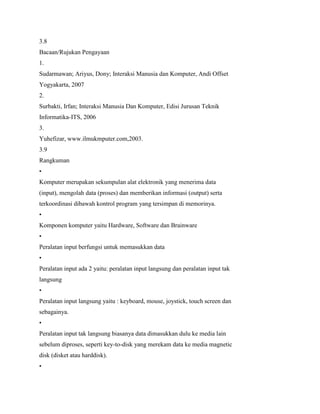 3.8
Bacaan/Rujukan Pengayaan
1.
Sudarmawan; Ariyus, Dony; Interaksi Manusia dan Komputer, Andi Offset
Yogyakarta, 2007
2.
Surbakti, Irfan; Interaksi Manusia Dan Komputer, Edisi Jurusan Teknik
Informatika-ITS, 2006
3.
Yuhefizar, www.ilmukmputer.com,2003.
3.9
Rangkuman
•
Komputer merupakan sekumpulan alat elektronik yang menerima data
(input), mengolah data (proses) dan memberikan informasi (output) serta
terkoordinasi dibawah kontrol program yang tersimpan di memorinya.
•
Komponen komputer yaitu Hardware, Software dan Brainware
•
Peralatan input berfungsi untuk memasukkan data
•
Peralatan input ada 2 yaitu: peralatan input langsung dan peralatan input tak
langsung
•
Peralatan input langsung yaitu : keyboard, mouse, joystick, touch screen dan
sebagainya.
•
Peralatan input tak langsung biasanya data dimasukkan dulu ke media lain
sebelum diproses, seperti key-to-disk yang merekam data ke media magnetic
disk (disket atau harddisk).
•
 
