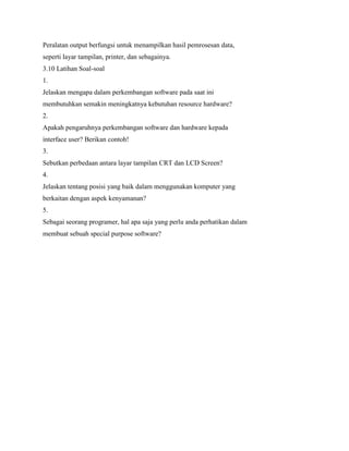 Peralatan output berfungsi untuk menampilkan hasil pemrosesan data,
seperti layar tampilan, printer, dan sebagainya.
3.10 Latihan Soal-soal
1.
Jelaskan mengapa dalam perkembangan software pada saat ini
membutuhkan semakin meningkatnya kebutuhan resource hardware?
2.
Apakah pengaruhnya perkembangan software dan hardware kepada
interface user? Berikan contoh!
3.
Sebutkan perbedaan antara layar tampilan CRT dan LCD Screen?
4.
Jelaskan tentang posisi yang baik dalam menggunakan komputer yang
berkaitan dengan aspek kenyamanan?
5.
Sebagai seorang programer, hal apa saja yang perlu anda perhatikan dalam
membuat sebuah special purpose software?
 