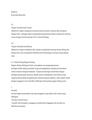 BAB IV
RAGAM DIALOG
4.1
Tujuan Instruksional Umum
Mahasiswa dapat menguasai konsep-konsep interaksi manusia dan komputer
dengan baik, sehingga dapat mengimplementasikannya dalam mendesain software
sesuai dengan prinsip-prinsip User Centered Design.
4.2
Tujuan Instruksional Khusus
Mahasiswa dapat memahami dan mampu menjelaskan konsep desain dialog dan
dialog style serta mengetahui kelebihan dan kekurangan masing-masing dialog
style.
4.3. Sifat Penting Ragam Dialog
Ragam dialog (Dialoque Style) merupakan cara pengorganisasian
berbagai teknik dialog interaktif yang memungkinkan terjadinya komunikasi
antara manusia dengan komputer. Tujuan perancangan antarmuka dengan
berbagai dialog pada dasarnya adalah untuk mendapatkan satu kriteria yang
sangat penting dalam pengoperasian sebuah program aplikasi, yakni aspek ramah
dengan pengguna (user friendly). Beberapa sifat penting ragam dialog yaitu :
•
Inisiatif
Inisiatif dapat menentukan tipe-tipe pengguna yang dituju oleh sistem yang
dibangun.
Ada dua inisiatif yaitu :
-inisiatif oleh komputer, pengguna memberikan tanggapan atas prompt yg
diberikan komputer
 