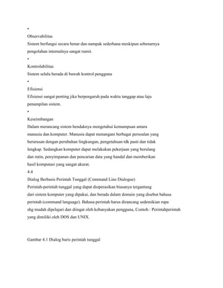 •
Observabilitas
Sistem berfungsi secara benar dan nampak sederhana meskipun sebenarnya
pengolahan internalnya sangat rumit.
•
Kontrolabilitas
Sistem selalu berada di bawah kontrol pengguna
•
Efisiensi
Efisiensi sangat penting jika berpengaruh pada waktu tanggap atau laju
penampilan sistem.
•
Keseimbangan
Dalam merancang sistem hendaknya mengetahui kemampuan antara
manusia dan komputer. Manusia dapat menangani berbagai persoalan yang
berurusan dengan perubahan lingkungan, pengetahuan tdk pasti dan tidak
lengkap. Sedangkan komputer dapat melakukan pekerjaan yang berulang
dan rutin, penyimpanan dan pencarian data yang handal dan memberikan
hasil komputasi yang sangat akurat.
4.4
Dialog Berbasis Perintah Tunggal (Command Line Dialogue)
Perintah-perintah tunggal yang dapat dioperasikan biasanya tergantung
dari sistem komputer yang dipakai, dan berada dalam domain yang disebut bahasa
perintah (command language). Bahasa perintah harus dirancang sedemikian rupa
shg mudah dipelajari dan diingat oleh kebanyakan pengguna, Contoh : Perintahperintah
yang dimiliki oleh DOS dan UNIX.
Gambar 4.1 Dialog baris perintah tunggal
 